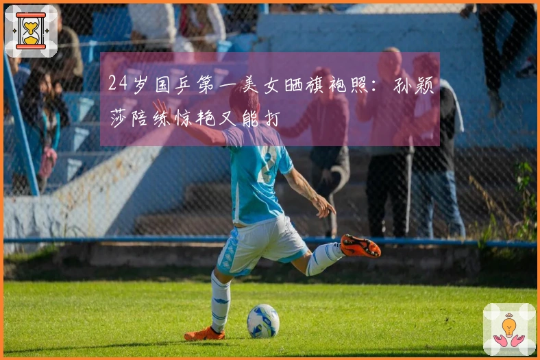 24岁国乒第一美女晒旗袍照：孙颖莎陪练惊艳又能打