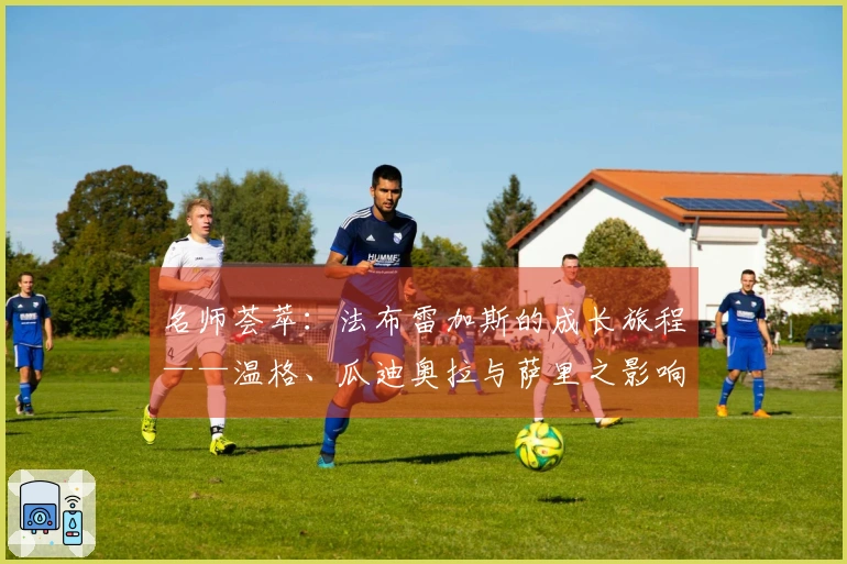 名师荟萃：法布雷加斯的成长旅程——温格、瓜迪奥拉与萨里之影响