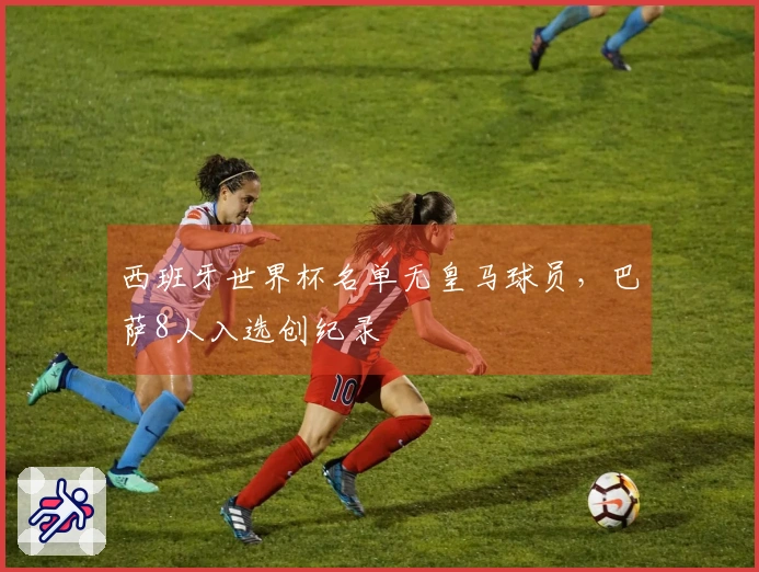 西班牙世界杯名单无皇马球员，巴萨8人入选创纪录