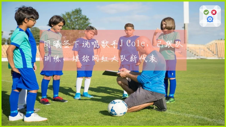 同曦签下说唱歌手J Cole,已跟队训练,堪称网红大队新代表