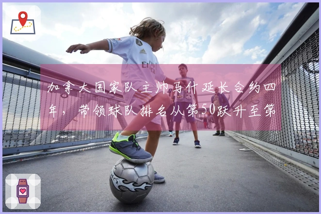 加拿大国家队主帅马什延长合约四年，带领球队排名从第50跃升至第26